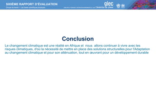 SIXIÈME RAPPORT D’ÉVALUATION
Groupe de travail I – Les bases scientifiques physiques
Conclusion
Le changement climatique est une réalité en Afrique et nous allons continuer à vivre avec les
risques climatiques, d'où la nécessité de mettre en place des solutions structurelles pour l'Adaptation
au changement climatique et pour son atténuation, tout en œuvrant pour un développement durable
 