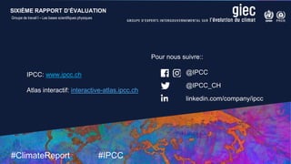 SIXIÈME RAPPORT D’ÉVALUATION
Groupe de travail I – Les bases scientifiques physiques
9 August 2021
#ClimateReport #IPCC
@IPCC
@IPCC_CH
linkedin.com/company/ipcc
IPCC: www.ipcc.ch
Atlas interactif: interactive-atlas.ipcc.ch
Pour nous suivre::
SIXIÈME RAPPORT D’ÉVALUATION
Groupe de travail I – Les bases scientifiques physiques
 