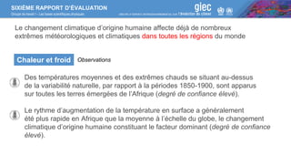 SIXIÈME RAPPORT D’ÉVALUATION
Groupe de travail I – Les bases scientifiques physiques
Des températures moyennes et des extrêmes chauds se situant au-dessus
de la variabilité naturelle, par rapport à la périodes 1850-1900, sont apparus
sur toutes les terres émergées de l’Afrique (degré de confiance élevé).
Le rythme d’augmentation de la température en surface a généralement
été plus rapide en Afrique que la moyenne à l’échelle du globe, le changement
climatique d’origine humaine constituant le facteur dominant (degré de confiance
élevé).
Chaleur et froid Observations
Le changement climatique d’origine humaine affecte déjà de nombreux
extrêmes météorologiques et climatiques dans toutes les régions du monde
 
