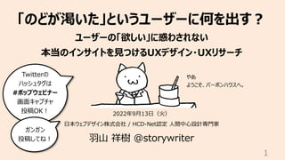 「のどが渇いた」というユーザーに何を出す︖
ユーザーの「欲しい」に惑わされない
本当のインサイトを⾒つけるUXデザイン・UXリサーチ
2022年9⽉13⽇（⽕）
⽇本ウェブデザイン株式会社 / HCD-Net認定 ⼈間中⼼設計専⾨家
⽻⼭ 祥樹 @storywriter
1
Twitterの
ハッシュタグは
#ポップウェビナー
画⾯キャプチャ
投稿OK︕
ガンガン
投稿してね︕
やあ
ようこそ、バーボンハウスへ。
 