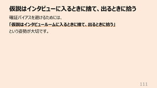 仮説はインタビューに⼊るときに捨て、出るときに拾う
111
確証バイアスを避けるためには、
「仮説はインタビュールームに⼊るときに捨て、出るときに拾う」
という姿勢が⼤切です。
 