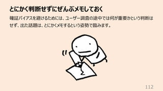 とにかく判断せずにぜんぶメモしておく
112
確証バイアスを避けるためには、ユーザー調査の途中では何が重要かという判断は
せず、出た話題は、とにかくメモするという姿勢で臨みます。
 