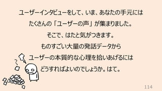114
ユーザーインタビューをして、いま、あなたの⼿元には
たくさんの 「ユーザーの声」 が集まりました。
そこで、はたと気がつきます。
ものすごい⼤量の発話データから
ユーザーの本質的な⼼理を拾いあげるには
どうすればよいのでしょうか。はて。
 