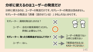 分析に使えるのはユーザーの発⾔だけ
145
分析に使えるのは、ユーザーの発⾔だけです。モデレーターの発⾔は含めません。
モデレーターの発⾔は 「誘導（⾔わせている）」 かもしれないからです。
モデレーター: 資格を取るきっかけは︖
ユーザー: ...