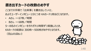 書き出すカードの枚数のめやす
148
ここまでの⼿順で 「出来事」 を書き出していくと、
およそユーザーインタビュー1分につき KAカード1枚ほどになります。
• Aさん → 67枚／時間
• Bさん → 68枚／時間
5〜8名のインタビューを...