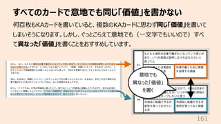 すべてのカードで意地でも同じ「価値」を書かない
161
何百枚もKAカードを書いていると、複数のKAカードに思わず同じ「価値」を書いて
しまいそうになります。しかし、ぐっとこらえて意地でも（⼀⽂字でもいいので）すべ
て異なった「価値」を書くこと...