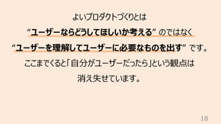 18
よいプロダクトづくりとは
“ユーザーならどうしてほしいか考える” のではなく
“ユーザーを理解してユーザーに必要なものを出す” です。
ここまでくると「⾃分がユーザーだったら」という観点は
消え失せています。
 