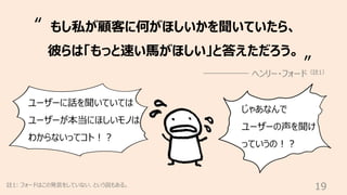 19
註1: フォードはこの発⾔をしていない、という説もある。
もし私が顧客に何がほしいかを聞いていたら、
彼らは「もっと速い⾺がほしい」と答えただろう。
ヘンリー・フォード（註1）
“
”
ユーザーに話を聞いていては
ユーザーが本当にほしいモ...