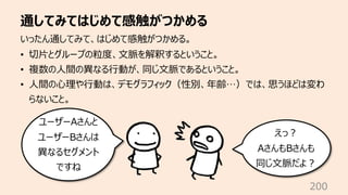 通してみてはじめて感触がつかめる
200
いったん通してみて、はじめて感触がつかめる。
• 切⽚とグループの粒度、⽂脈を解釈するということ。
• 複数の⼈間の異なる⾏動が、同じ⽂脈であるということ。
• ⼈間の⼼理や⾏動は、デモグラフィック（性別、年齢…）では、思うほどは変わ
らないこと。
ユーザーAさんと
ユーザーBさんは
異なるセグメント
ですね
えっ︖
AさんもBさんも
同じ⽂脈だよ︖
 