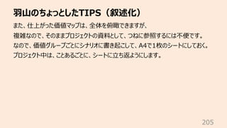 ⽻⼭のちょっとしたTIPS（叙述化）
205
また、仕上がった価値マップは、全体を俯瞰できますが、
複雑なので、そのままプロジェクトの資料として、つねに参照するには不便です。
なので、価値グループごとにシナリオに書き起こして、A4で1枚のシートにしておく。
プロジェクト中は、ことあるごとに、シートに⽴ち返ようにします。
 