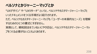 ペルソナとかジャーニーマップとか
208
“UXデザイン” や “UXリサーチ” というと、ペルソナやカスタマージャーニーマップと
いったドキュメントをつくる⼿順がよく紹介されます。
ただ、ペルソナもカスタマージャーニーマップも 「ユーザーの本質的なニーズ」 を理解
するためのひとつの書式にすぎません。
実務として、親和図法をていねいにやり切ると、ペルソナやカスタマージャーニーマッ
プをつくる必要がないこともよくあります。
 