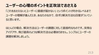 ユーザーの⼼理のポイントを正攻法でおさえる
213
「これをおさえないとユーザーに価値が届かない」 というポイントがわかるレベルまで
ユーザーの理解が進んだとき、あなたのなかで、⾃ずと解決⽅法も⽬星がついてい
ると思います。
ほとんどの場合、解...