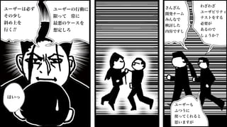 さんざん
開発チーム
みんなで
検討した
内容ですし
ユーザーも
ふつうに
使ってくれると
思いますが
わざわざ
ユーザビリティ
テストをする
必要が
あるので
しょうか？
ユーザーの行動に
限って 常に
最悪のケースを
想定しろ
ユーザーは必ず
その少し
斜め上を
行く!!
はいっ
 