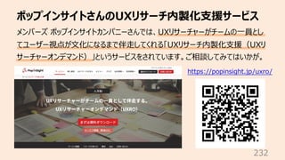 ポップインサイトさんのUXリサーチ内製化⽀援サービス
232
メンバーズ ポップインサイトカンパニーさんでは、UXリサーチャーがチームの⼀員とし
てユーザー視点が⽂化になるまで伴⾛してくれる「UXリサーチ内製化⽀援（UXリ
サーチャーオンデマンド）」というサービスをされています。ご相談してみてはいかが。
https://popinsight.jp/uxro/
 