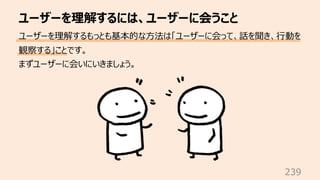 ユーザーを理解するには、ユーザーに会うこと
239
ユーザーを理解するもっとも基本的な⽅法は「ユーザーに会って、話を聞き、⾏動を
観察する」ことです。
まずユーザーに会いにいきましょう。
 