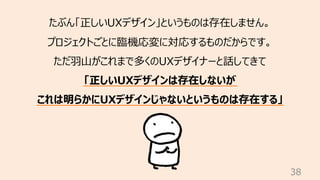 38
たぶん「正しいUXデザイン」というものは存在しません。
プロジェクトごとに臨機応変に対応するものだからです。
ただ⽻⼭がこれまで多くのUXデザイナーと話してきて
「正しいUXデザインは存在しないが
これは明らかにUXデザインじゃないという...