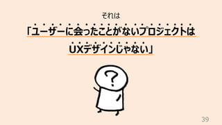 39
それは
「ユーザーに会ったことがないプロジェクトは
UXデザインじゃない」
 