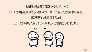 40
⽻⼭もいろんなプロのUXデザイナーに
「アクセス解析だけでじっさいにユーザーに会ったことがない場合
UXデザインと⾔えるのか」
と訊いてみましたが、10⼈中10⼈が⾸をかしげました。
 