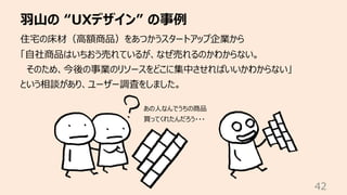⽻⼭の “UXデザイン” の事例
42
住宅の床材（⾼額商品）をあつかうスタートアップ企業から
「⾃社商品はいちおう売れているが、なぜ売れるのかわからない。
そのため、今後の事業のリソースをどこに集中させればいいかわからない」
という相談があり、ユーザー調査をしました。
あの⼈なんでうちの商品
買ってくれたんだろう・・・
 