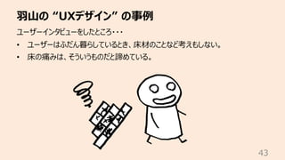 ⽻⼭の “UXデザイン” の事例
43
ユーザーインタビューをしたところ・・・
• ユーザーはふだん暮らしているとき、床材のことなど考えもしない。
• 床の痛みは、そういうものだと諦めている。
 