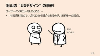 ⽻⼭の “UXデザイン” の事例
47
ユーザーインタビューをしたところ・・・
• 内装資材なので、ゼネコンから紹介されるのが、ほぼ唯⼀の接点。
床材
イイっすよ
 