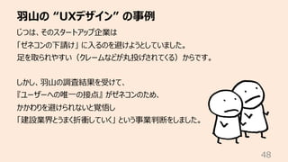 ⽻⼭の “UXデザイン” の事例
48
じつは、そのスタートアップ企業は
「ゼネコンの下請け」 に⼊るのを避けようとしていました。
⾜を取られやすい（クレームなどが丸投げされてくる）からです。
しかし、⽻⼭の調査結果を受けて、
『ユーザーへの唯...
