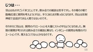 じつは・・・
58
⽻⼭はものすごい「⾮コミュ」です。飲み会での雑談は苦⼿ですし、その場その場で
臨機応変に質問を考えようとすると、すぐにあたまが真っ⽩になります。⽻⼭は反射
神経で会話ができる⼈間ではないのです。
それゆえに⽻⼭は、質問のバリエーションを⼤量にストックするようになりました。無
限の展開が考えられる飲み会での雑談と異なり、インタビューの質問は有限のバリ
エーションです。覚えることでなんとかなるのです。
 