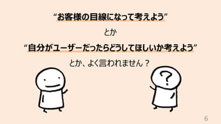 6
“お客様の⽬線になって考えよう”
とか
“⾃分がユーザーだったらどうしてほしいか考えよう”
とか、よく⾔われません︖
 