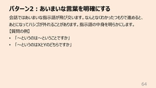 パターン2︓あいまいな⾔葉を明確にする
64
会話ではあいまいな指⽰語が⾶び交います。なんとなくわかったつもりで進めると、
あとになってハシゴが外れることがあります。指⽰語の中⾝を明らかにします。
【質問の例】
• 「〜というのは〜ということで...