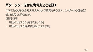 パターン5︓ほかに考えたことを訊く
67
「ほかにはどんなことを考えましたか」という質問をすることで、ユーザーの⼼理を広く
拾いあげることができます。
【質問の例】
• 「ほかにはどんなことを考えましたか」
• 「ほかにはどんな選択肢があったん...