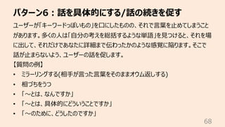 パターン6︓話を具体的にする/話の続きを促す
68
ユーザーが「キーワードっぽいもの」を⼝にしたものの、それで⾔葉を⽌めてしまうこと
があります。多くの⼈は「⾃分の考えを総括するような単語」を⾒つけると、それを場
に出して、それだけであなたに詳細まで伝わったかのような感覚に陥ります。そこで
話が⽌まらないよう、ユーザーの話を促します。
【質問の例】
• ミラーリングする(相⼿が⾔った⾔葉をそのままオウム返しする)
• 相づちをうつ
• 「〜とは、なんですか」
• 「〜とは、具体的にどういうことですか」
• 「〜のために、どうしたのですか」
 