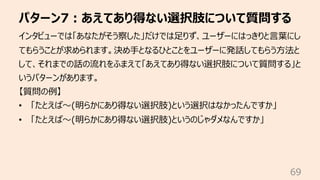 パターン7︓あえてあり得ない選択肢について質問する
69
インタビューでは「あなたがそう察した」だけでは⾜りず、ユーザーにはっきりと⾔葉にし
てもらうことが求められます。決め⼿となるひとことをユーザーに発話してもらう⽅法と
して、それまでの話の...