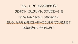 7
でも、ユーザーのことを考えずに
プロダクト（ウェブサイト、アプリなど…）を
つくっている⼈なんて、いなくない︖
むしろ、みんな必死にユーザーのことを考えているよね︖
あなただって、そうでしょう︖
 