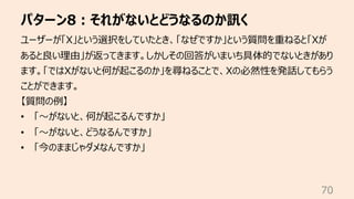 パターン8︓それがないとどうなるのか訊く
70
ユーザーが「X」という選択をしていたとき、「なぜですか」という質問を重ねると「Xが
あると良い理由」が返ってきます。しかしその回答がいまいち具体的でないときがあり
ます。「ではXがないと何が起こる...