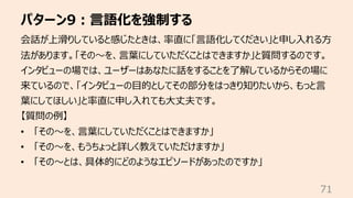 パターン9︓⾔語化を強制する
71
会話が上滑りしていると感じたときは、率直に「⾔語化してください」と申し⼊れる⽅
法があります。「その〜を、⾔葉にしていただくことはできますか」と質問するのです。
インタビューの場では、ユーザーはあなたに話をすることを了解しているからその場に
来ているので、「インタビューの⽬的としてその部分をはっきり知りたいから、もっと⾔
葉にしてほしい」と率直に申し⼊れても⼤丈夫です。
【質問の例】
• 「その〜を、⾔葉にしていただくことはできますか」
• 「その〜を、もうちょっと詳しく教えていただけますか」
• 「その〜とは、具体的にどのようなエピソードがあったのですか」
 