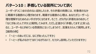 パターン10︓⽭盾している箇所について訊く
72
ユーザーがつじつまの合わない話をしたとき、その⽭盾の背景には、対象者のなか
に葛藤する複数の⼼理があります。葛藤する複数の⼼理は、あなたがユーザー⼼
理を理解するためのよい⼿がかりになります。そ...