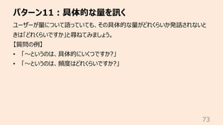 パターン11︓具体的な量を訊く
73
ユーザーが量について語っていても、その具体的な量がどれくらいか発話されないと
きは「どれくらいですか」と尋ねてみましょう。
【質問の例】
• 「〜というのは、具体的にいくつですか?」
• 「〜というのは、頻...