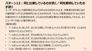 パターン12︓何と⽐較しているのか訊く／何を期待していたの
か訊く
74
ユーザーが「X」という選択肢をえらんだ(またはえらばなかった)とき、対象者の⽬の前にほか
の選択肢「Y」や「Z」が具体的にないにもかかわらず、「X」という意思決定までになんらかの
⽐較がされていた形跡があります。どんなものが⽐較対象なのかを⾔語化してもらうと、そこ
にユーザーの深い⼼理が現れます。
【質問の例】
• 「〜とおっしゃいましたが、なにかと⽐較してそうおっしゃったんだと思うのですが、どんなもの
を浮かべていたんですか?」
• 「〜とおっしゃいましたが、それは何と⽐べていたということでしょうか?」
• 「〜とおっしゃいましたが、どんなものなら欲しかったということなんでしょうか?」
• 「〜とおっしゃいましたが、何があればよかったということでしょうか?」
• 「〜とおっしゃいましたが、何が起こることを期待していたのでしょうか?」
• 「いま、何を思い浮かべて、その話をされていますか?」
 