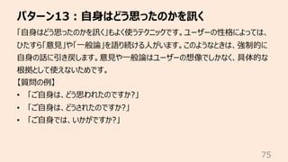 パターン13︓⾃⾝はどう思ったのかを訊く
75
「⾃⾝はどう思ったのかを訊く」もよく使うテクニックです。ユーザーの性格によっては、
ひたすら「意⾒」や「⼀般論」を語り続ける⼈がいます。このようなときは、強制的に
⾃⾝の話に引き戻します。意⾒や⼀般論はユーザーの想像でしかなく、具体的な
根拠として使えないためです。
【質問の例】
• 「ご⾃⾝は、どう思われたのですか?」
• 「ご⾃⾝は、どうされたのですか?」
• 「ご⾃⾝では、いかがですか?」
 