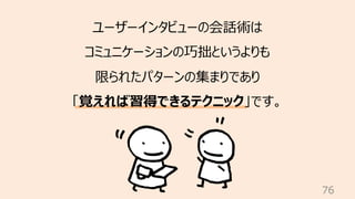 76
ユーザーインタビューの会話術は
コミュニケーションの巧拙というよりも
限られたパターンの集まりであり
「覚えれば習得できるテクニック」です。
 