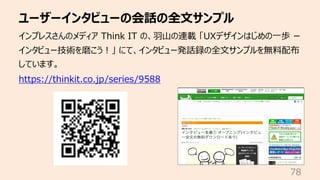 ユーザーインタビューの会話の全⽂サンプル
78
インプレスさんのメディア Think IT の、⽻⼭の連載 「UXデザインはじめの⼀歩 ー
インタビュー技術を磨こう︕」 にて、インタビュー発話録の全⽂サンプルを無料配布
しています。
https...