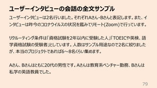 ユーザーインタビューの会話の全⽂サンプル
79
ユーザーインタビューは2名⾏いました。それぞれAさん・Bさんと表記します。また、イ
ンタビューは昨今のコロナウイルスの状況を鑑みてリモート(Zoom)で⾏っています。
リクルーティング条件は「資格...