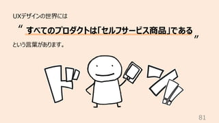 81
UXデザインの世界には
という⾔葉があります。
すべてのプロダクトは「セルフサービス商品」である
“
”
 