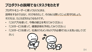 プロダクトの説明でなくタスクをわたす
84
プロダクトをユーザーに使ってもらうときは、
説明をするのではなく、タスクをわたして、そのあとは黙ってじっと⾒守りましょう。
タスクとは、たとえば次のようなものです。
• 「このアプリを使って、今晩の献⽴を考えてみてください」
• 「このサービスを使って、健康診断を予約してみてください」
• 「このサービスを使って、社員のうちメンタルケアが必要そうな⼈を洗い出してくだ
さい」
 