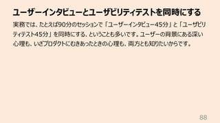 ユーザーインタビューとユーザビリティテストを同時にする
88
実務では、たとえば90分のセッションで 「ユーザーインタビュー45分」 と 「ユーザビリ
ティテスト45分」 を同時にする、ということも多いです。ユーザーの背景にある深い
⼼理も、い...