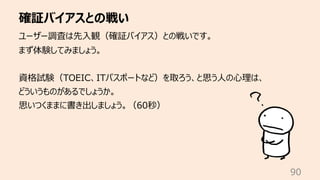 確証バイアスとの戦い
90
ユーザー調査は先⼊観（確証バイアス）との戦いです。
まず体験してみましょう。
資格試験（TOEIC、ITパスポートなど）を取ろう、と思う⼈の⼼理は、
どういうものがあるでしょうか。
思いつくままに書き出しましょう。（...