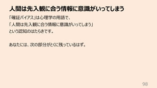 ⼈間は先⼊観に合う情報に意識がいってしまう
98
「確証バイアス」は⼼理学の⽤語で、
「⼈間は先⼊観に合う情報に意識がいってしまう」
という認知のはたらきです。
あなたには、次の部分がとくに残っているはず。
 