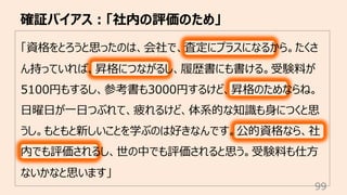 確証バイアス︓「社内の評価のため」
99
「資格をとろうと思ったのは、会社で、査定にプラスになるから。たくさ
ん持っていれば、昇格につながるし、履歴書にも書ける。受験料が
5100円もするし、参考書も3000円するけど、昇格のためならね。
⽇曜⽇が⼀⽇つぶれて、疲れるけど、体系的な知識も⾝につくと思
うし。もともと新しいことを学ぶのは好きなんです。公的資格なら、社
内でも評価されるし、世の中でも評価されると思う。受験料も仕⽅
ないかなと思います」
 