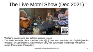 Jug Band Colline Metallifere Sep 23 16
The Live Motel Show (Dec 2021)
●
Wolfgang was missing due to force majeure issues
●
The whole transcript of the one-hour “conce[r|p]t” has been translated into English (look for
“Rosetta” on jugbandcm.it). It summarizes very well our project, intertwined with seven
songs. Please read it/listen to it.
 