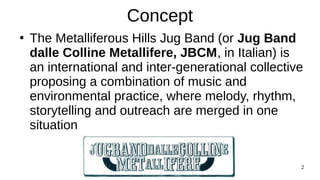 Jug Band Colline Metallifere Sep 23 2
Concept
●
The Metalliferous Hills Jug Band (or Jug Band
dalle Colline Metallifere, JBCM, in Italian) is
an international and inter-generational collective
proposing a combination of music and
environmental practice, where melody, rhythm,
storytelling and outreach are merged in one
situation
 